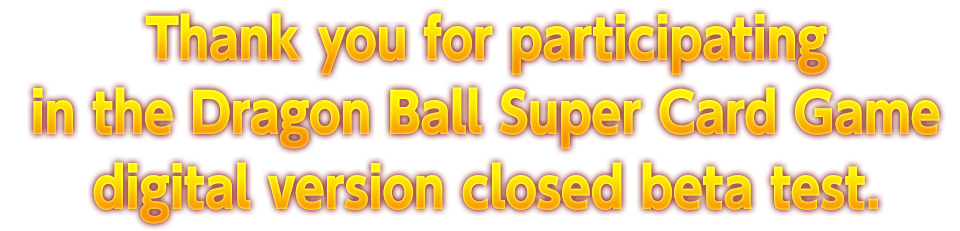 Thank you for participating in the Dragon Ball Super Card Game digital version closed beta test.